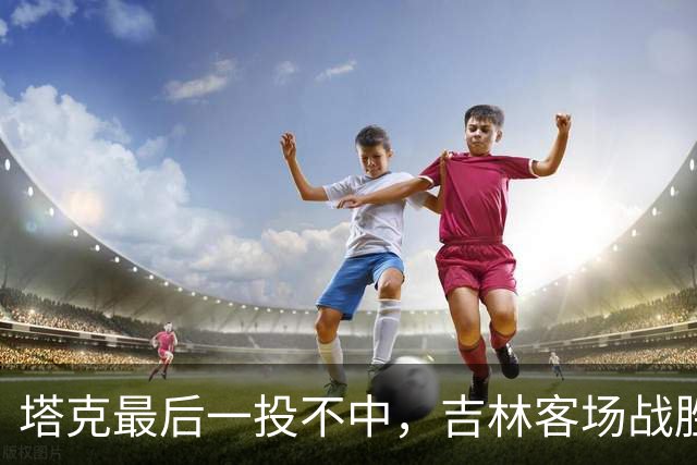 塔克最后一投不中，吉林客场战胜广厦收获两连胜