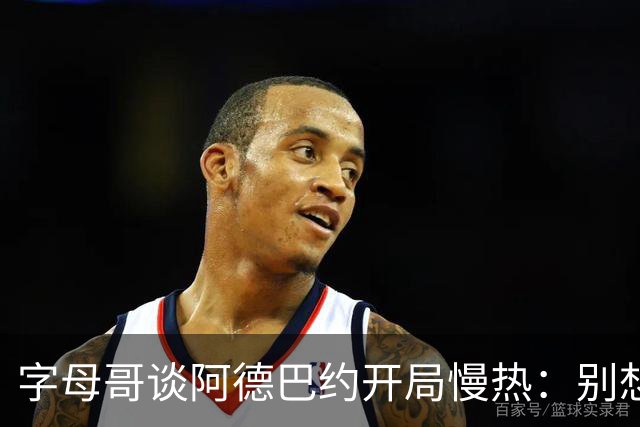 字母哥谈阿德巴约开局慢热：别想太多 不要在场上犹豫不决