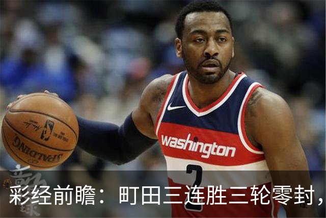 彩经前瞻：町田三连胜三轮零封，神户主场能否拖慢榜首节奏？