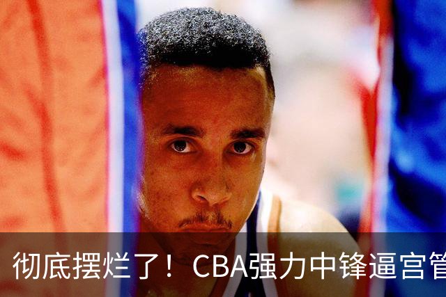 彻底摆烂了！CBA强力中锋逼宫管理层，已确认加盟广东队！