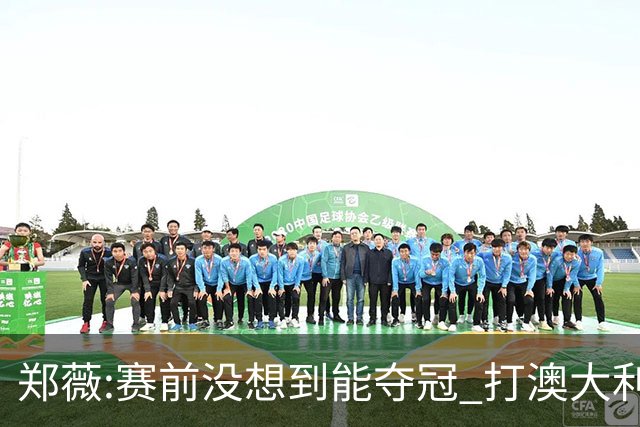 郑薇:赛前没想到能夺冠 打澳大利亚队消耗巨大