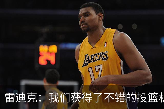 雷迪克：我们获得了不错的投篮机会 但我们每晚必须都能依靠防守